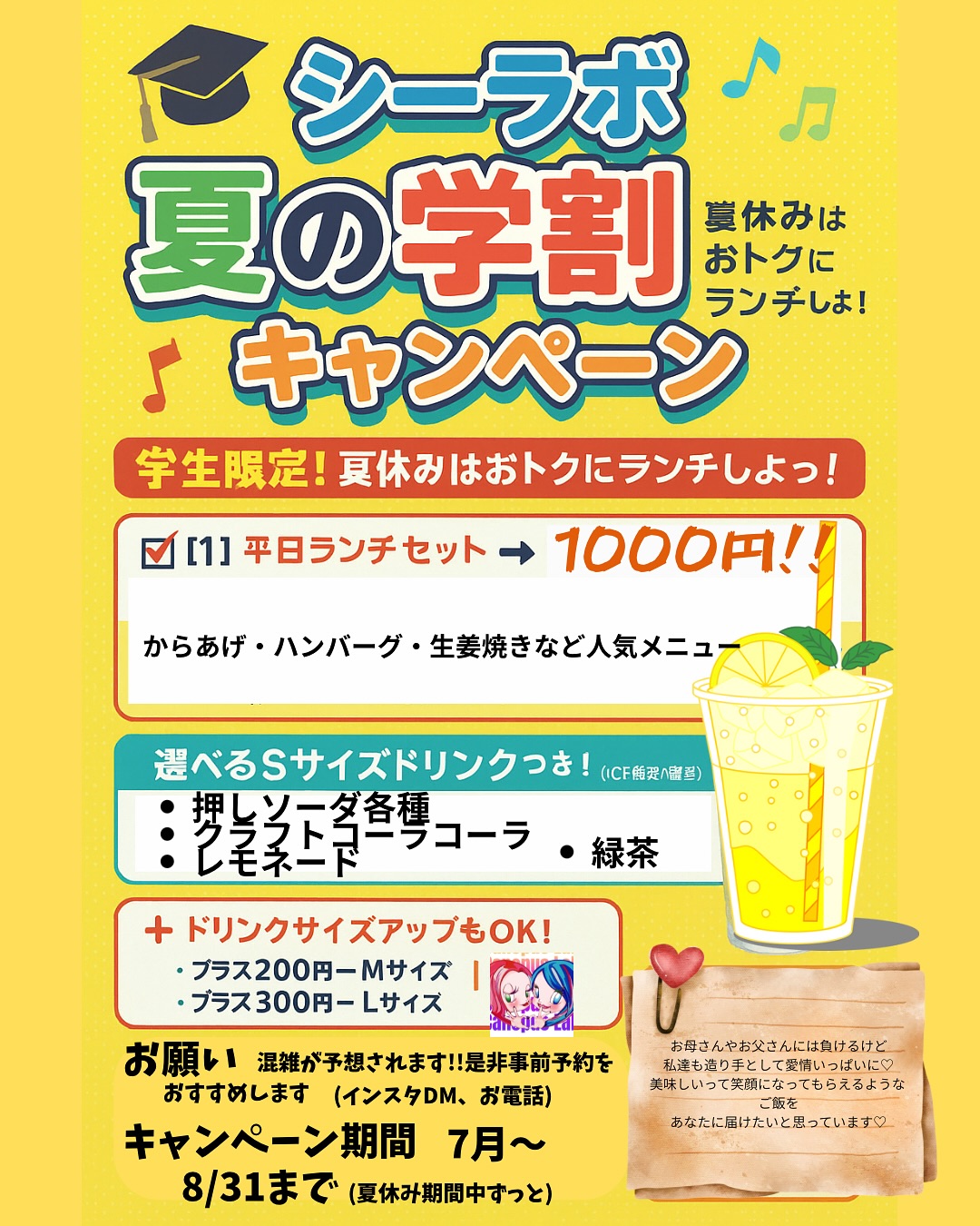 シーラボ 夏の学割キャンペーン

 学生限定！夏休みはおトクにランチしよっ！

⸻

 学割特典は2つ！

【1】平日ランチセット → 1000円ポッキリ！

（通常1300円）
からあげ・ハンバーグ・生姜焼きなど人気メニュー全部OK！

【2】お弁当 各種 → 100円引き！

（テイクアウトにも使えるよ◎）

⸻

🧃選べるSサイズドリンクつき！

下記の中から ICEのみ対象 で1杯無料

・推しソーダ 各種
・自家製レモネードスカッシュ
・自家製クラフトコーラ
・オーガニック緑茶（ICE）

⸻

ドリンクサイズアップもOK！

・プラス200円 → Mサイズ
・プラス300円 → Lサイズ

※Sサイズが無料でついてくるから、おトクに楽しめる！

⸻

🧑‍‍ 対象

小学生・中学生・高校生・専門学生・大学生までOK！
※学生証の提示 or 制服で確認できればOK！（写メでもOK）

⸻

キャンペーン期間

7月～8月31日まで（夏休み中ずっと！）

⸻

お願い

**混雑が予想されます！ぜひ事前予約をおすすめします！**
（インスタDM・お電話などお気軽に）

⸻

🗯️学生たちのリアルボイス

「このボリュームで1000円は神すぎ！」
「カフェより映えるし、ちゃんと美味しい♡」
👬「シーラボ、通うしかない…！」

⸻

 最後に…

お母さんやお父さんには負けるけど、
私たち作り手も、愛情いっぱいに。
“カラダに美味しいごはん”を
あなたに届けたいと思っています

⸻

📸 SNS投稿も大歓迎！
 で夏の思い出をシェアしてね♡